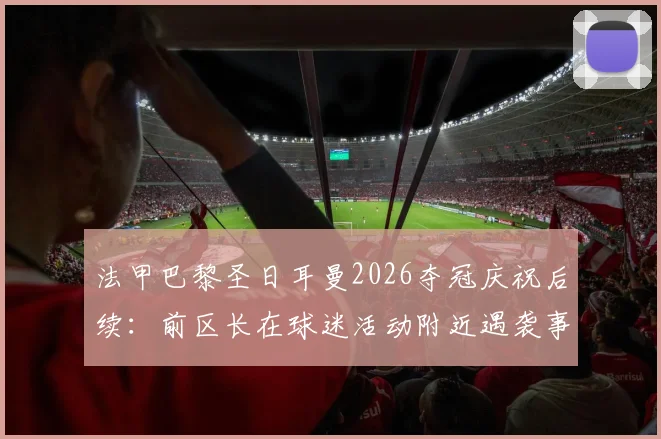 法甲巴黎圣日耳曼2026夺冠庆祝后续：前区长在球迷活动附近遇袭事件详情与深度解析