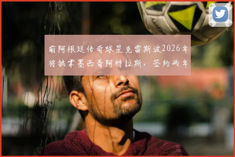 前阿根廷传奇球星克雷斯波2026年将执掌墨西哥阿特拉斯，签约两年，他的战术理念与挑战分析