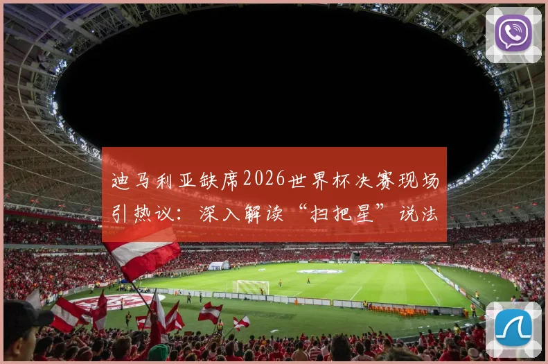 迪马利亚缺席2026世界杯决赛现场引热议：深入解读“扫把星”说法由来与阿根廷球迷真实反应