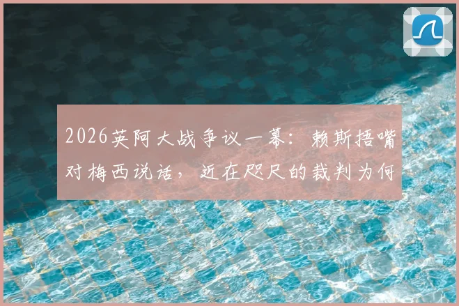 2026英阿大战争议一幕：赖斯捂嘴对梅西说话，近在咫尺的裁判为何未出牌？阿媒怒批裁判纵容