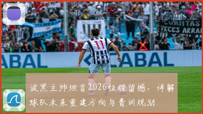 波黑主帅坦言2026征程留憾，详解球队未来重建方向与青训规划