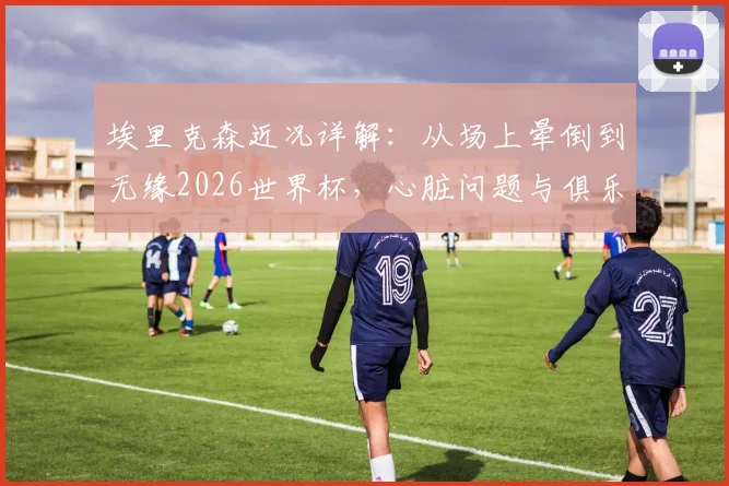埃里克森近况详解：从场上晕倒到无缘2026世界杯，心脏问题与俱乐部降级双重打击下的他如今怎样了？
