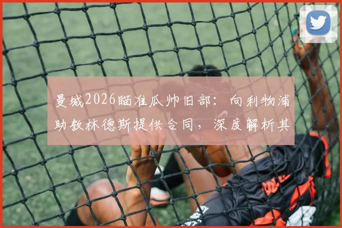 曼城2026瞄准瓜帅旧部：向利物浦助教林德斯提供合同，深度解析其战术价值与曼城重组计划