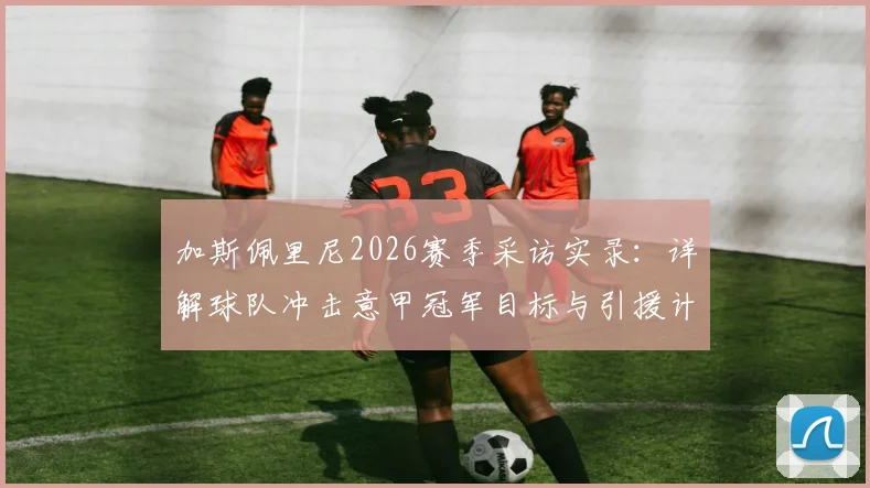 加斯佩里尼2026赛季采访实录：详解球队冲击意甲冠军目标与引援计划，真蓝黑转会策略前瞻