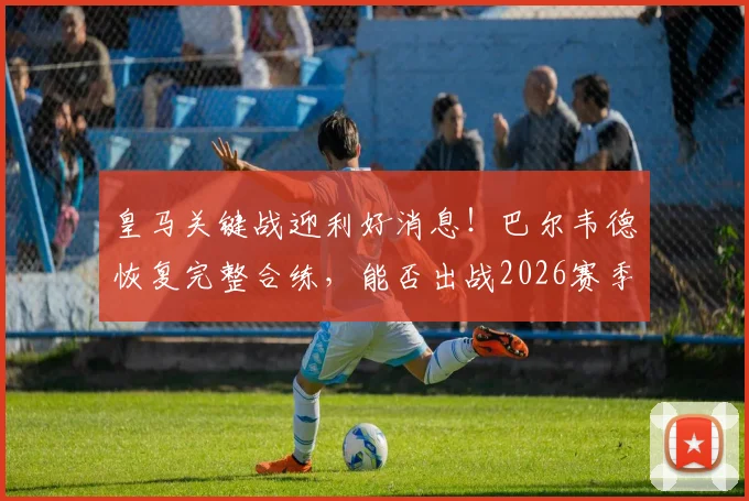 皇马关键战迎利好消息！巴尔韦德恢复完整合练，能否出战2026赛季西甲末轮成焦点，附阵容深度解读