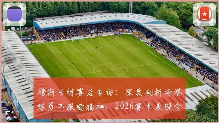 穆斯卡特赛后专访：深度剖析海港球员不服输精神，2026赛季表现令人自豪的背后原因