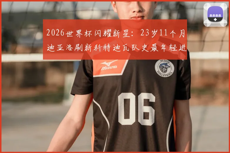 2026世界杯闪耀新星：23岁11个月迪亚洛刷新科特迪瓦队史最年轻进球纪录，他的俱乐部生涯与技术特点全解析
