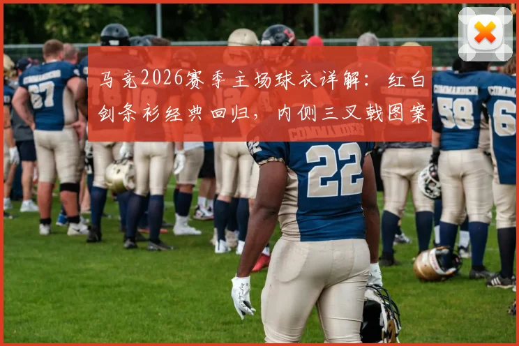 马竞2026赛季主场球衣详解：红白剑条衫经典回归，内侧三叉戟图案含义、购买渠道及真伪辨别指南